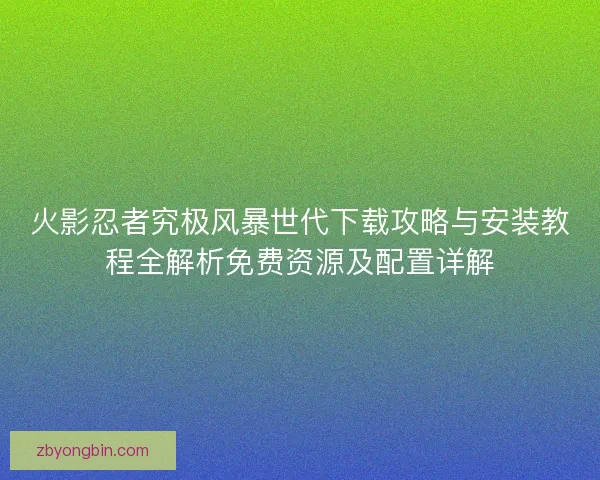火影忍者究极风暴世代下载攻略与安装教程全解析免费资源及配置详解