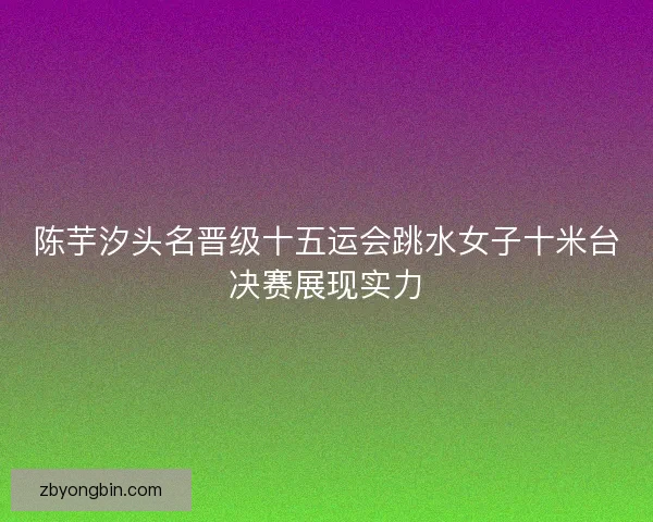 陈芋汐头名晋级十五运会跳水女子十米台决赛展现实力