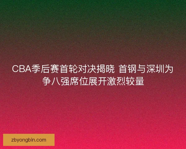 CBA季后赛首轮对决揭晓 首钢与深圳为争八强席位展开激烈较量